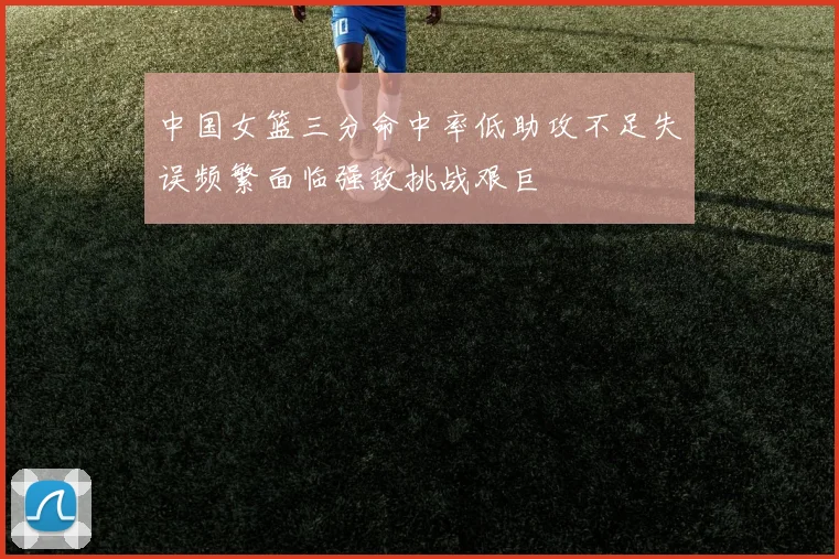 中国女篮三分命中率低助攻不足失误频繁面临强敌挑战艰巨