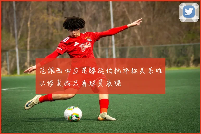 范佩西回应昆滕廷伯批评称关系难以修复我只看球员表现