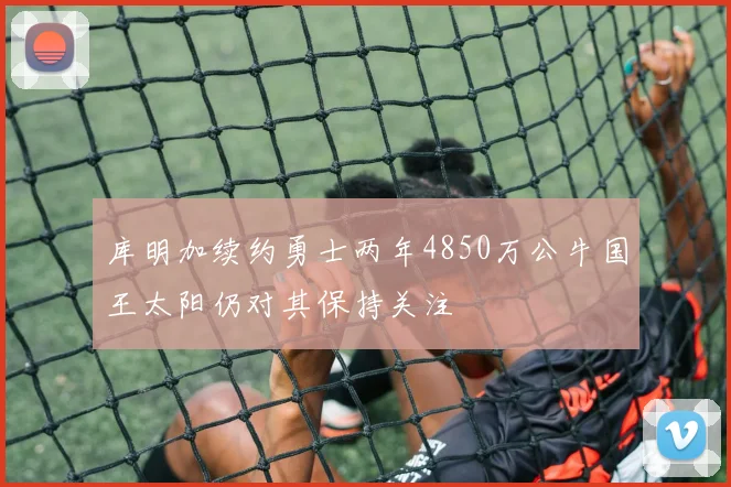 库明加续约勇士两年4850万公牛国王太阳仍对其保持关注