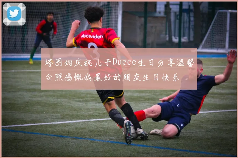塔图姆庆祝儿子Duece生日分享温馨合照感慨我最好的朋友生日快乐
