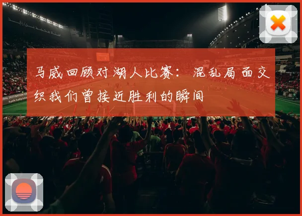 马威回顾对湖人比赛：混乱局面交织我们曾接近胜利的瞬间