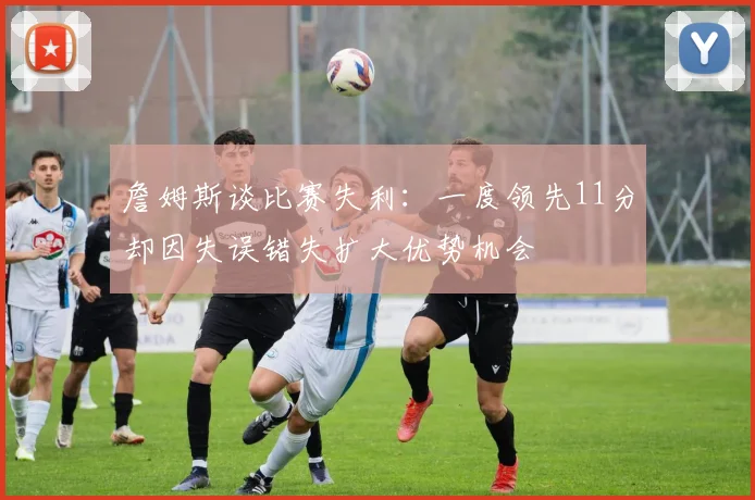 詹姆斯谈比赛失利：一度领先11分却因失误错失扩大优势机会