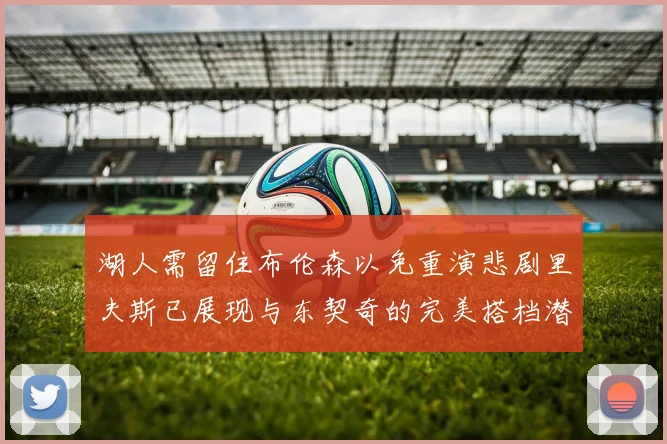 湖人需留住布伦森以免重演悲剧里夫斯已展现与东契奇的完美搭档潜力