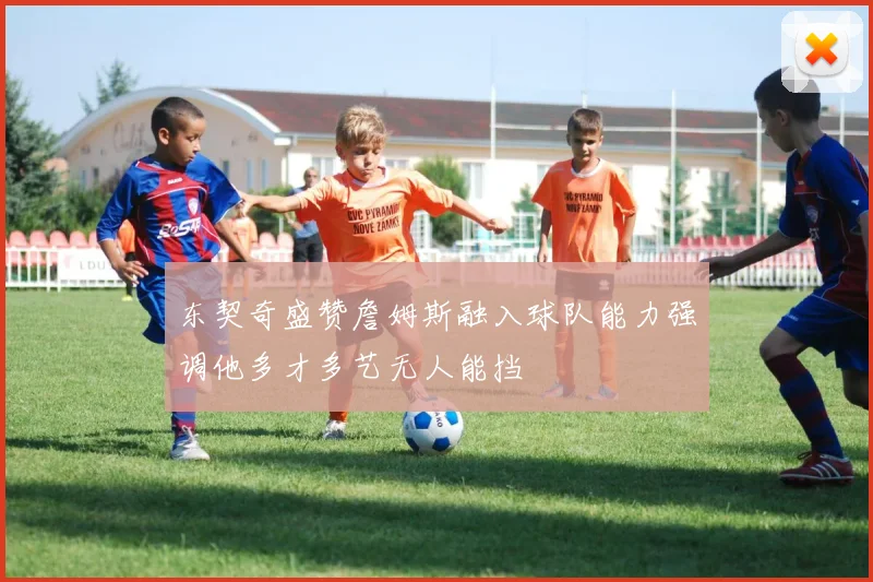 东契奇盛赞詹姆斯融入球队能力强调他多才多艺无人能挡