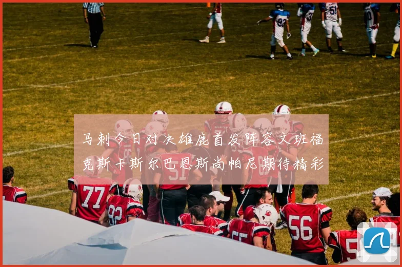 马刺今日对决雄鹿首发阵容文班福克斯卡斯尔巴恩斯尚帕尼期待精彩表现