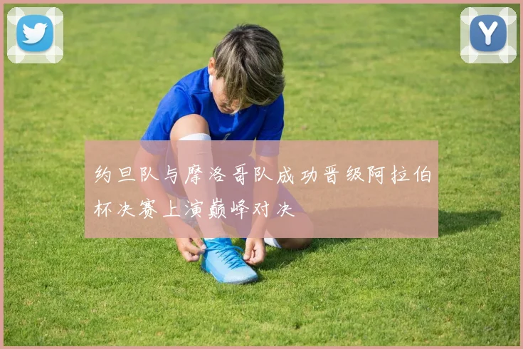 约旦队与摩洛哥队成功晋级阿拉伯杯决赛上演巅峰对决