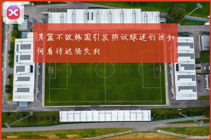 男篮不敌韩国引发热议球迷们该如何看待这场失利